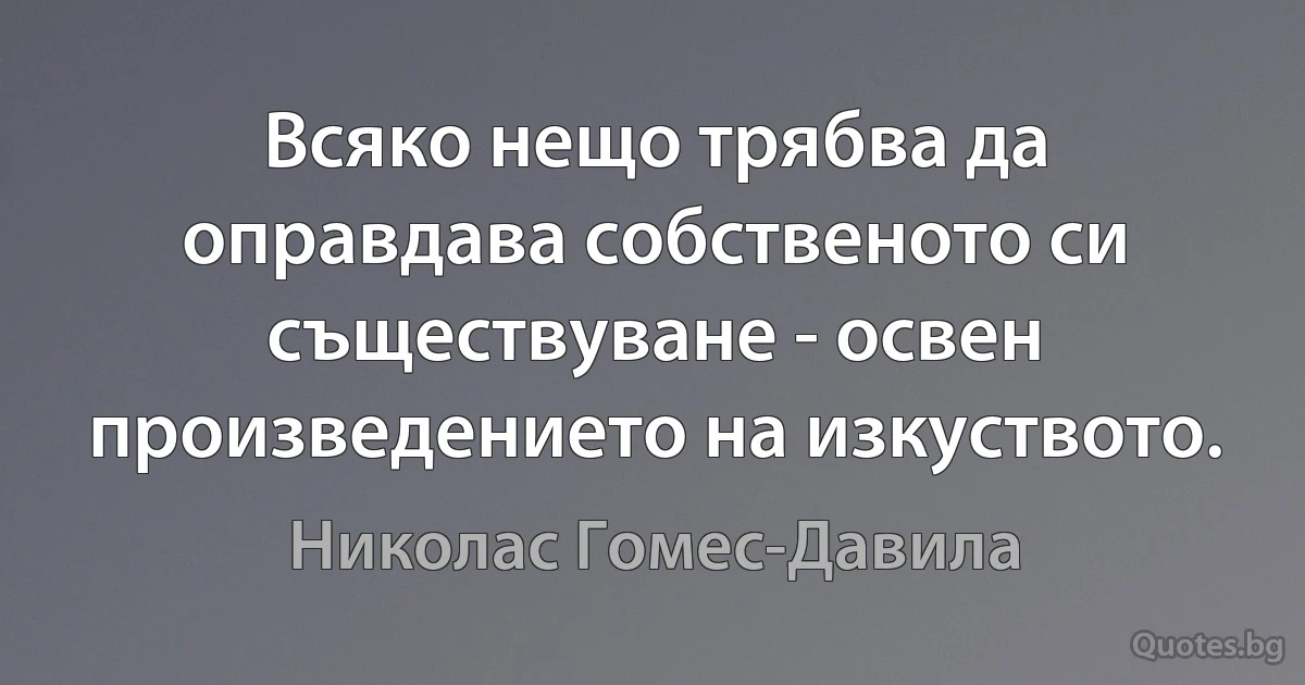 Всяко нещо трябва да оправдава собственото си съществуване - освен произведението на изкуството. (Николас Гомес-Давила)