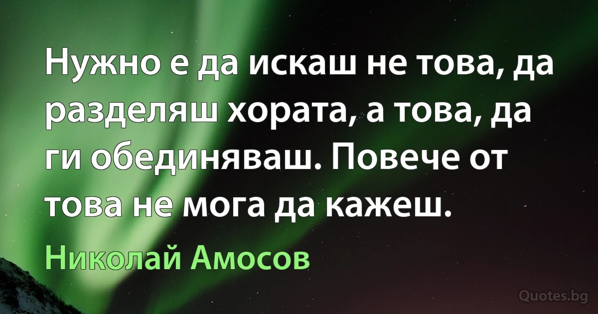 Нужно е да искаш не това, да разделяш хората, а това, да ги обединяваш. Повече от това не мога да кажеш. (Николай Амосов)