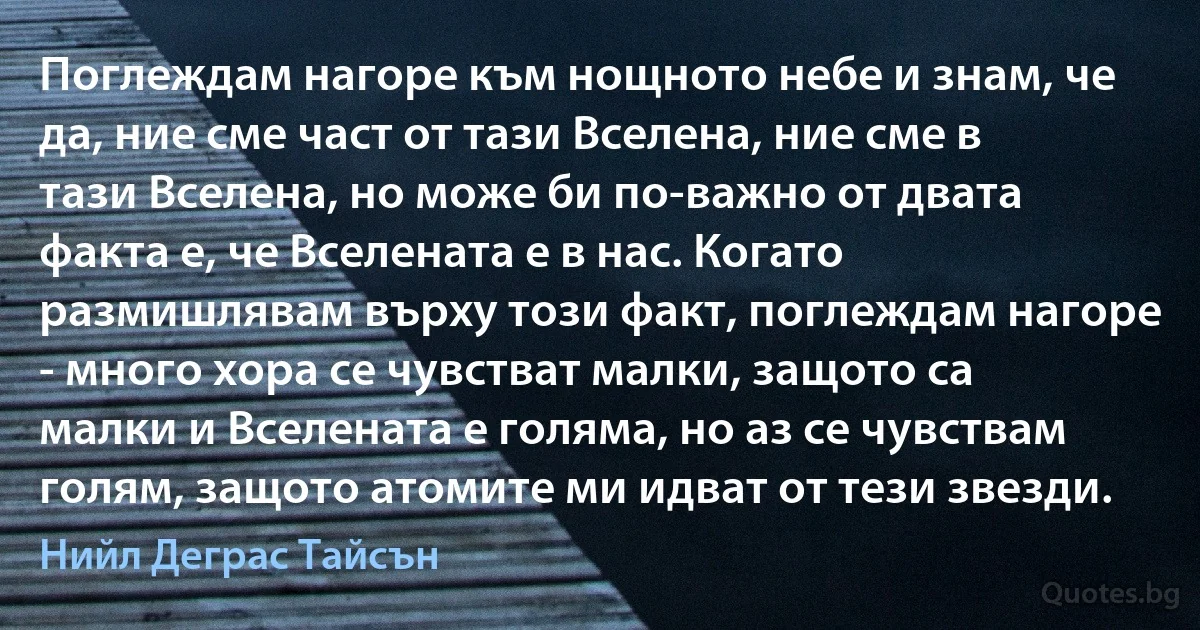 Поглеждам нагоре към нощното небе и знам, че да, ние сме част от тази Вселена, ние сме в тази Вселена, но може би по-важно от двата факта е, че Вселената е в нас. Когато размишлявам върху този факт, поглеждам нагоре - много хора се чувстват малки, защото са малки и Вселената е голяма, но аз се чувствам голям, защото атомите ми идват от тези звезди. (Нийл Деграс Тайсън)