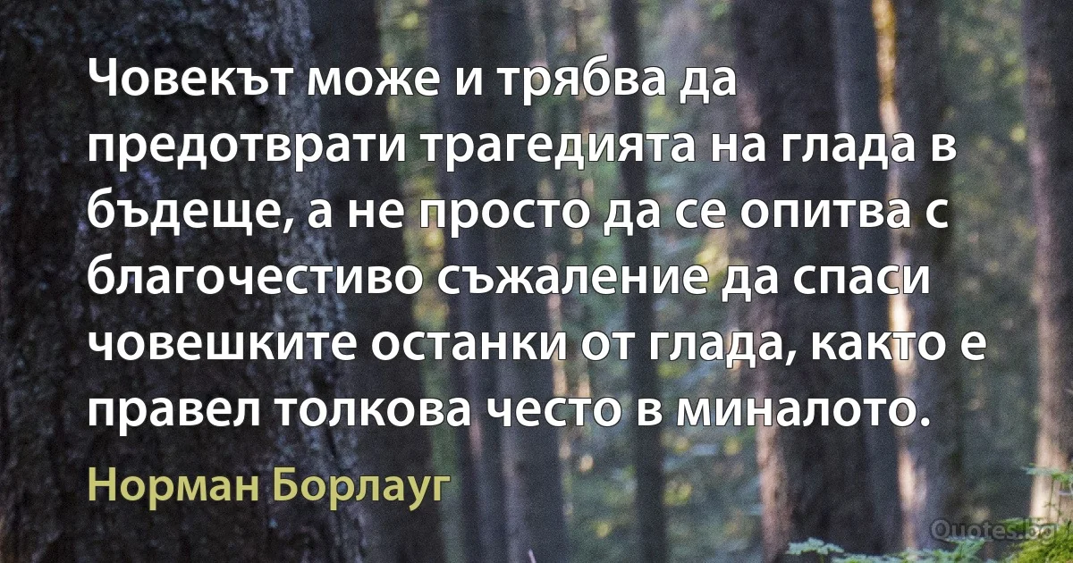 Човекът може и трябва да предотврати трагедията на глада в бъдеще, а не просто да се опитва с благочестиво съжаление да спаси човешките останки от глада, както е правел толкова често в миналото. (Норман Борлауг)