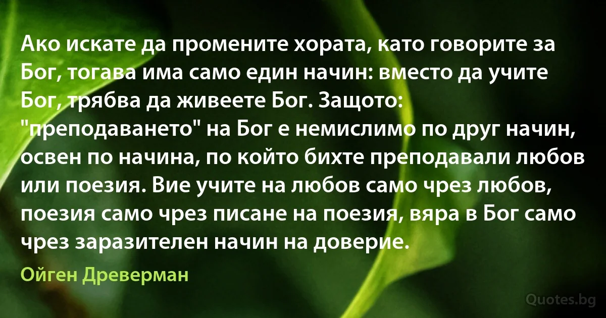 Ако искате да промените хората, като говорите за Бог, тогава има само един начин: вместо да учите Бог, трябва да живеете Бог. Защото: "преподаването" на Бог е немислимо по друг начин, освен по начина, по който бихте преподавали любов или поезия. Вие учите на любов само чрез любов, поезия само чрез писане на поезия, вяра в Бог само чрез заразителен начин на доверие. (Ойген Древерман)