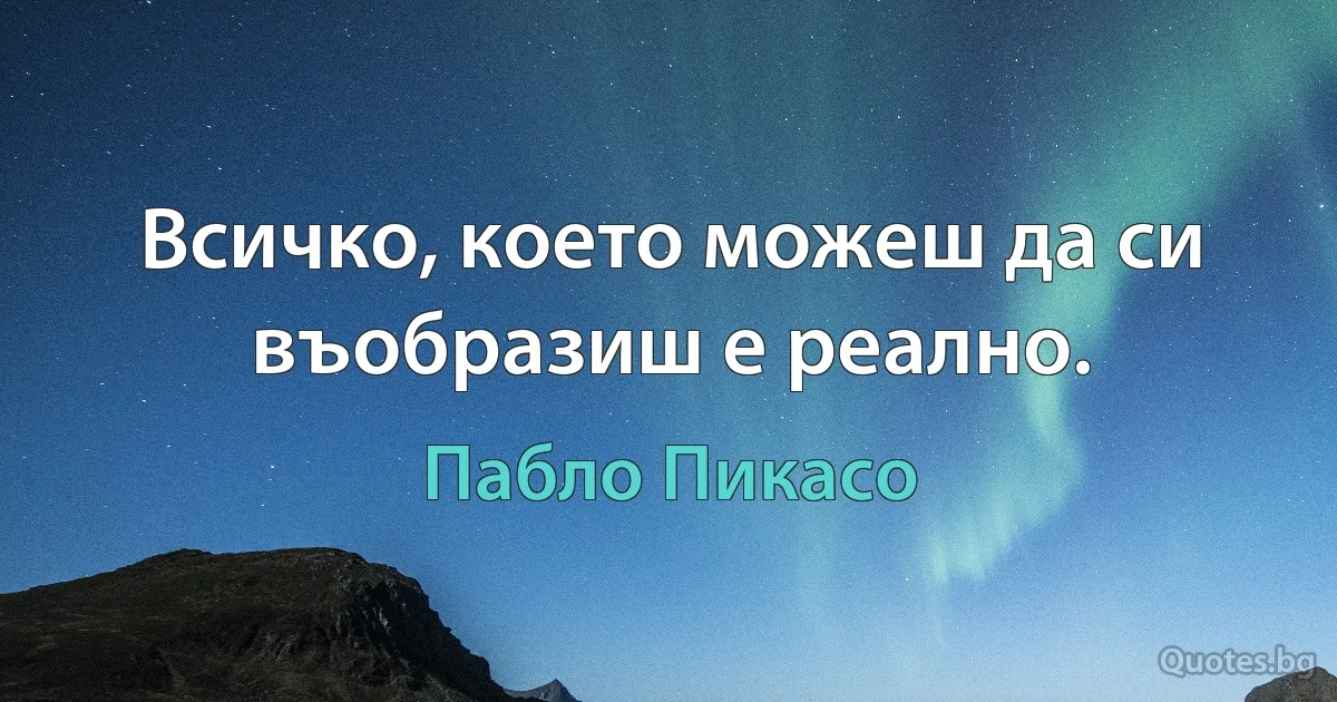 Всичко, което можеш да си въобразиш е реално. (Пабло Пикасо)