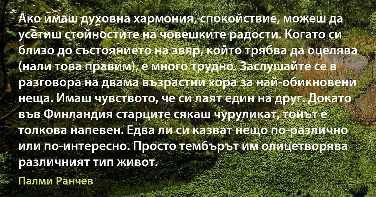 Ако имаш духовна хармония, спокойствие, можеш да усетиш стойностите на човешките радости. Когато си близо до състоянието на звяр, който трябва да оцелява (нали това правим), е много трудно. Заслушайте се в разговора на двама възрастни хора за най-обикновени неща. Имаш чувството, че си лаят един на друг. Докато във Финландия старците сякаш чуруликат, тонът е толкова напевен. Едва ли си казват нещо по-различно или по-интересно. Просто тембърът им олицетворява различният тип живот. (Палми Ранчев)