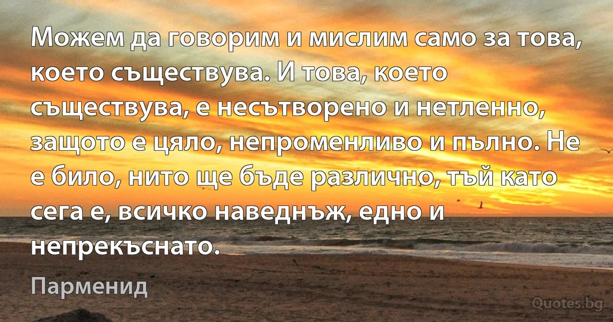 Можем да говорим и мислим само за това, което съществува. И това, което съществува, е несътворено и нетленно, защото е цяло, непроменливо и пълно. Не е било, нито ще бъде различно, тъй като сега е, всичко наведнъж, едно и непрекъснато. (Парменид)