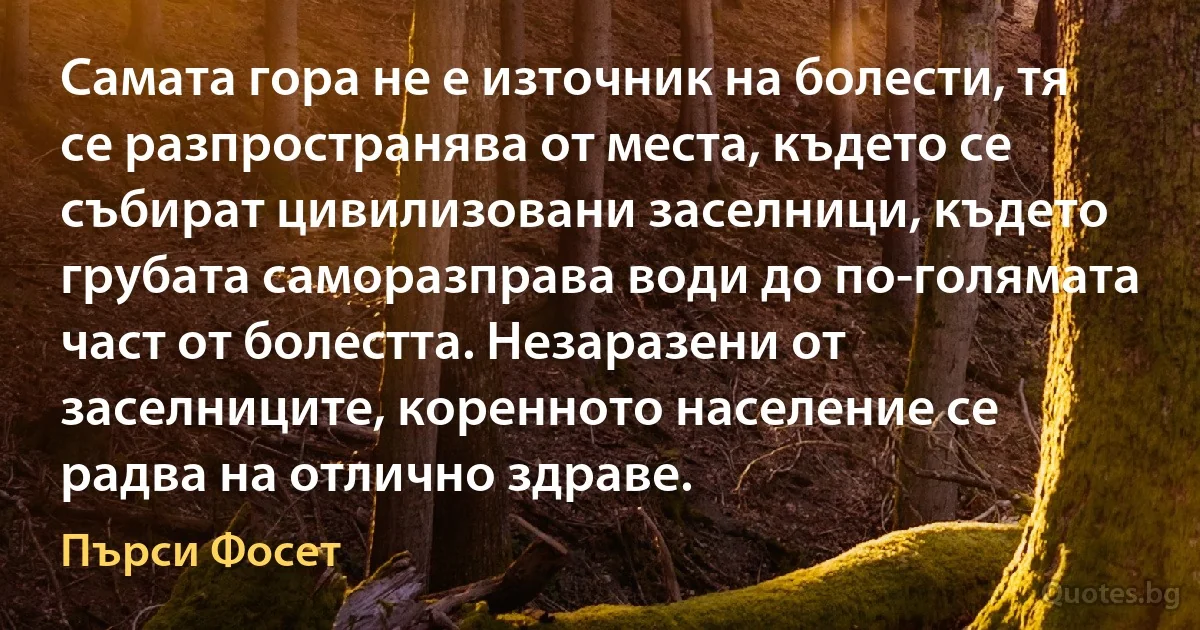 Самата гора не е източник на болести, тя се разпространява от места, където се събират цивилизовани заселници, където грубата саморазправа води до по-голямата част от болестта. Незаразени от заселниците, коренното население се радва на отлично здраве. (Пърси Фосет)