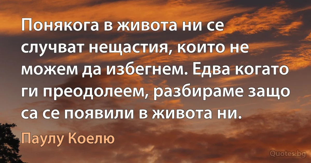 Понякога в живота ни се случват нещастия, които не можем да избегнем. Едва когато ги преодолеем, разбираме защо са се появили в живота ни. (Паулу Коелю)