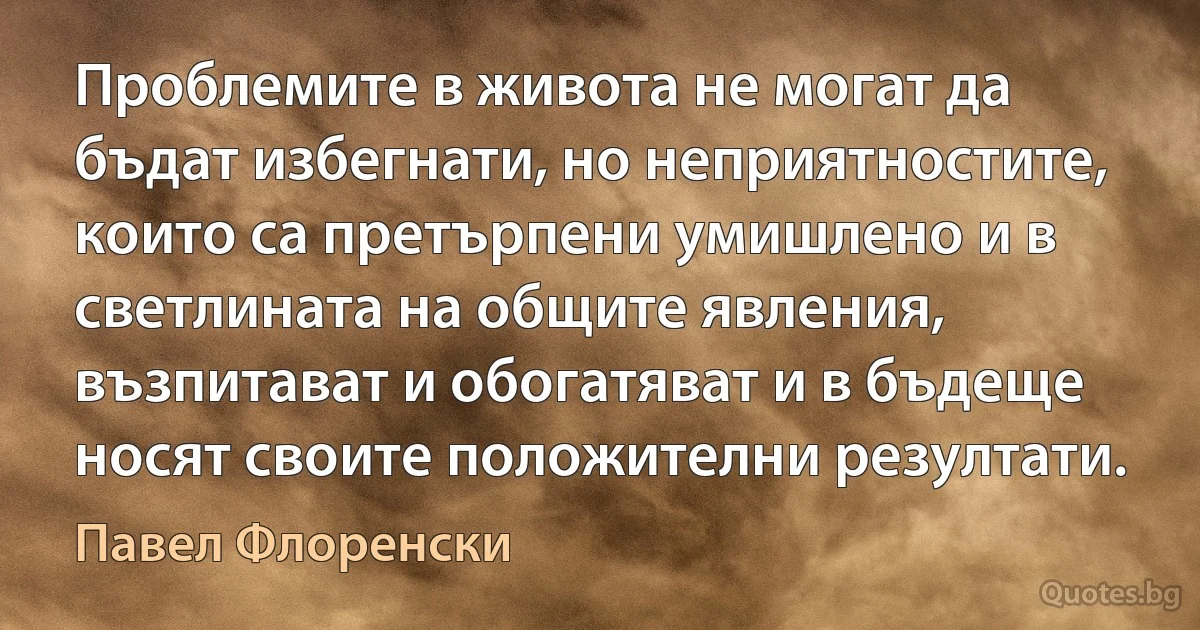 Проблемите в живота не могат да бъдат избегнати, но неприятностите, които са претърпени умишлено и в светлината на общите явления, възпитават и обогатяват и в бъдеще носят своите положителни резултати. (Павел Флоренски)