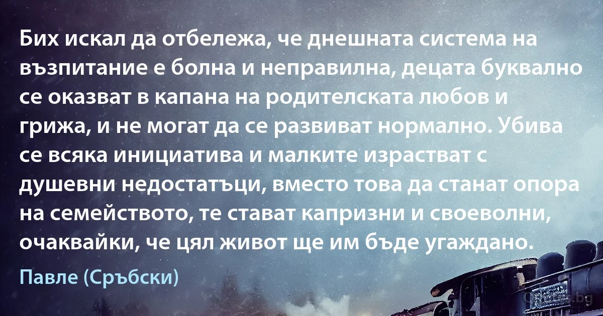 Бих искал да отбележа, че днешната система на възпитание е болна и неправилна, децата буквално се оказват в капана на родителската любов и грижа, и не могат да се развиват нормално. Убива се всяка инициатива и малките израстват с душевни недостатъци, вместо това да станат опора на семейството, те стават капризни и своеволни, очаквайки, че цял живот ще им бъде угаждано. (Павле (Сръбски))