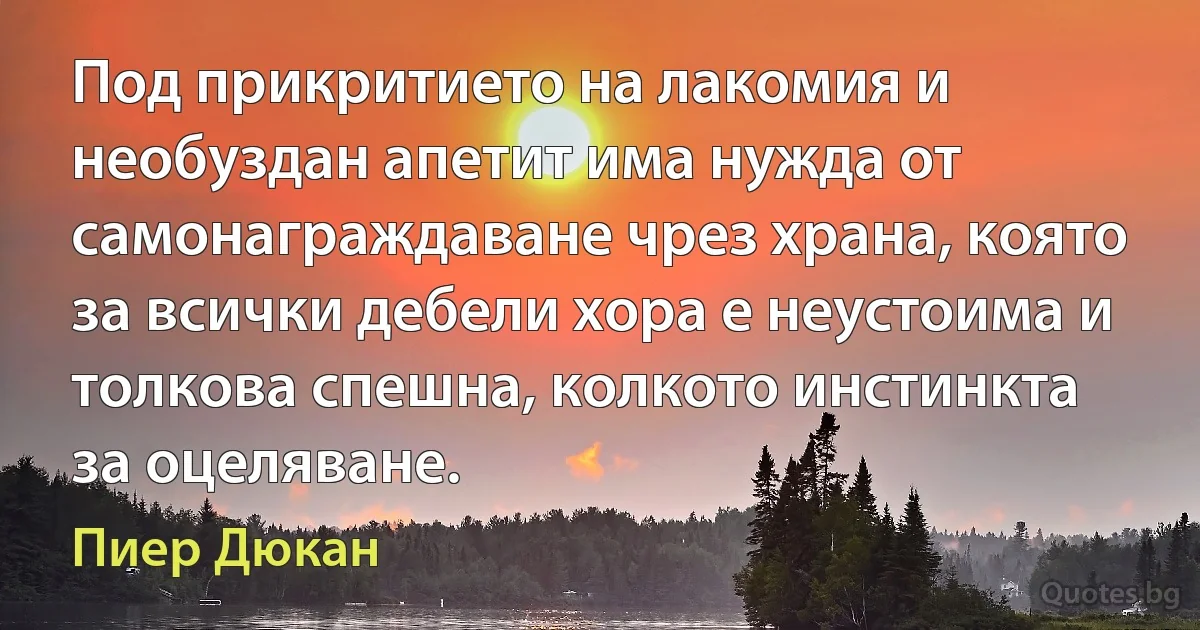 Под прикритието на лакомия и необуздан апетит има нужда от самонаграждаване чрез храна, която за всички дебели хора е неустоима и толкова спешна, колкото инстинкта за оцеляване. (Пиер Дюкан)