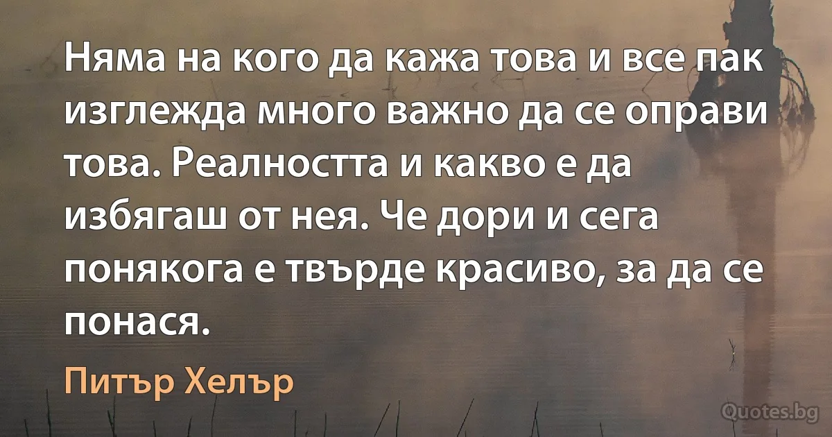 Няма на кого да кажа това и все пак изглежда много важно да се оправи това. Реалността и какво е да избягаш от нея. Че дори и сега понякога е твърде красиво, за да се понася. (Питър Хелър)