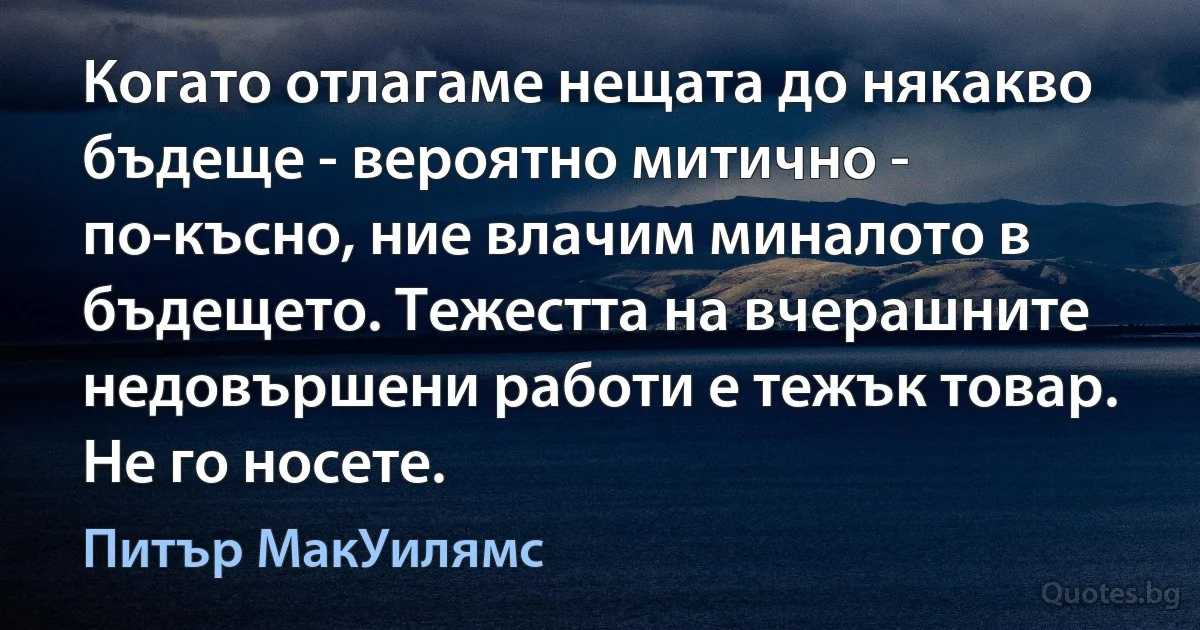 Когато отлагаме нещата до някакво бъдеще - вероятно митично - по-късно, ние влачим миналото в бъдещето. Тежестта на вчерашните недовършени работи е тежък товар. Не го носете. (Питър МакУилямс)