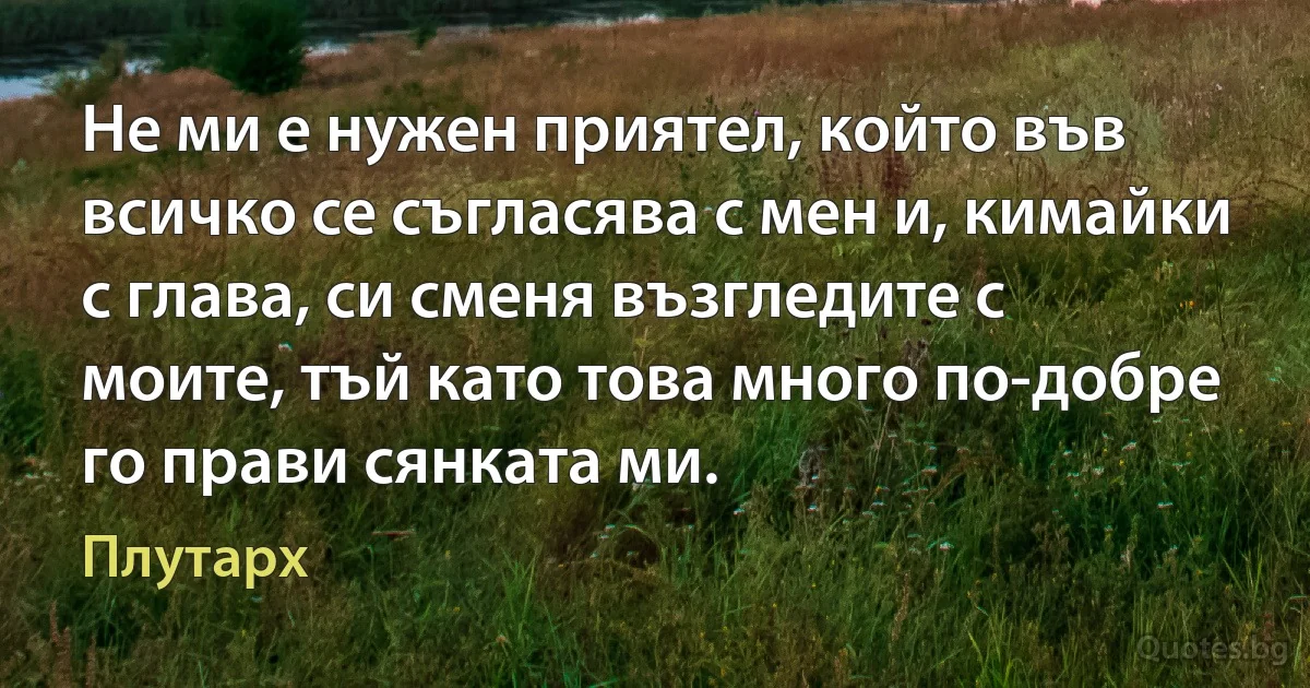 Не ми е нужен приятел, който във всичко се съгласява с мен и, кимайки с глава, си сменя възгледите с моите, тъй като това много по-добре го прави сянката ми. (Плутарх)