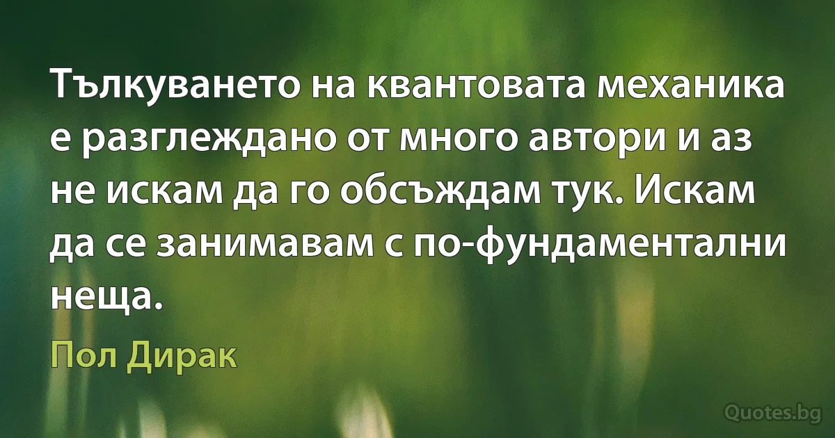 Тълкуването на квантовата механика е разглеждано от много автори и аз не искам да го обсъждам тук. Искам да се занимавам с по-фундаментални неща. (Пол Дирак)