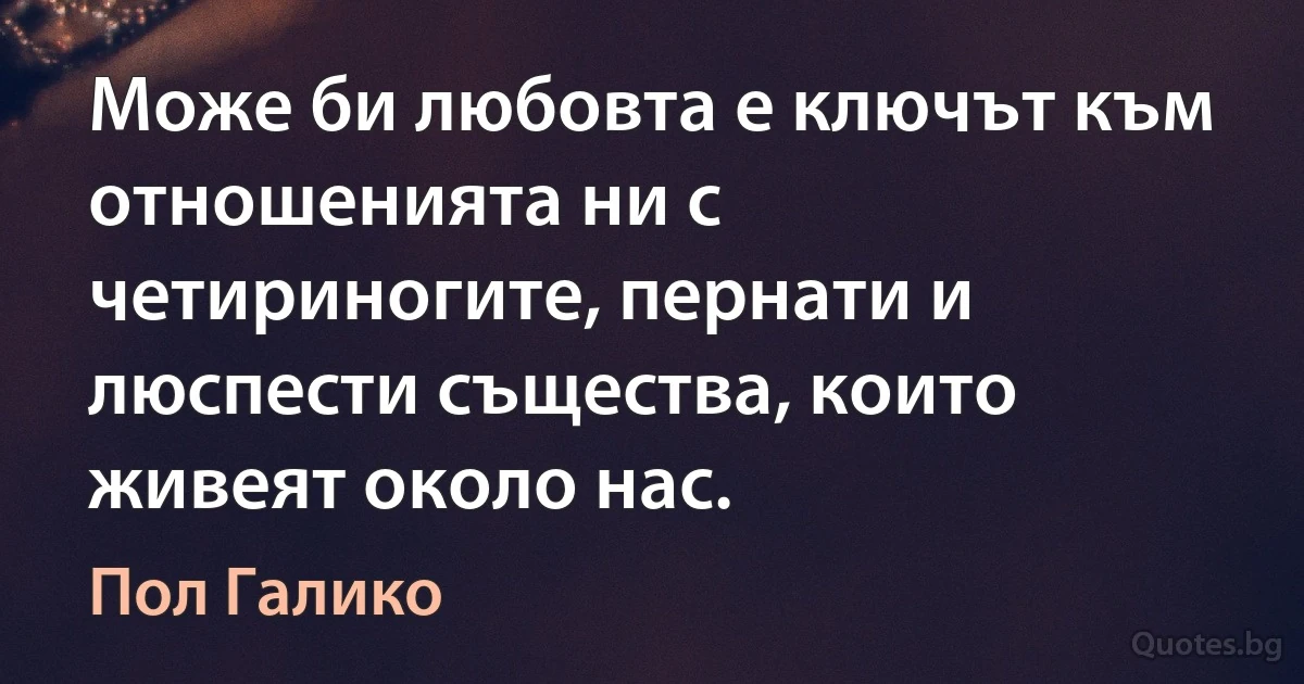 Може би любовта е ключът към отношенията ни с четириногите, пернати и люспести същества, които живеят около нас. (Пол Галико)