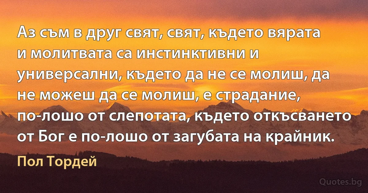 Аз съм в друг свят, свят, където вярата и молитвата са инстинктивни и универсални, където да не се молиш, да не можеш да се молиш, е страдание, по-лошо от слепотата, където откъсването от Бог е по-лошо от загубата на крайник. (Пол Тордей)