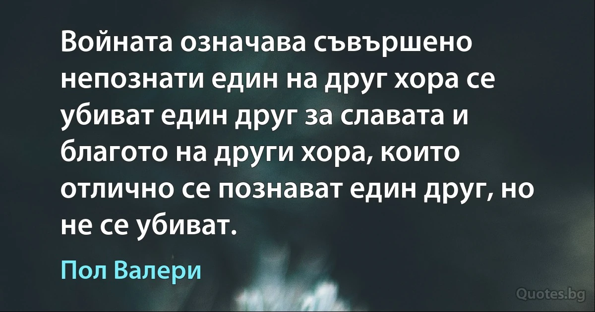 Войната означава съвършено непознати един на друг хора се убиват един друг за славата и благото на други хора, които отлично се познават един друг, но не се убиват. (Пол Валери)