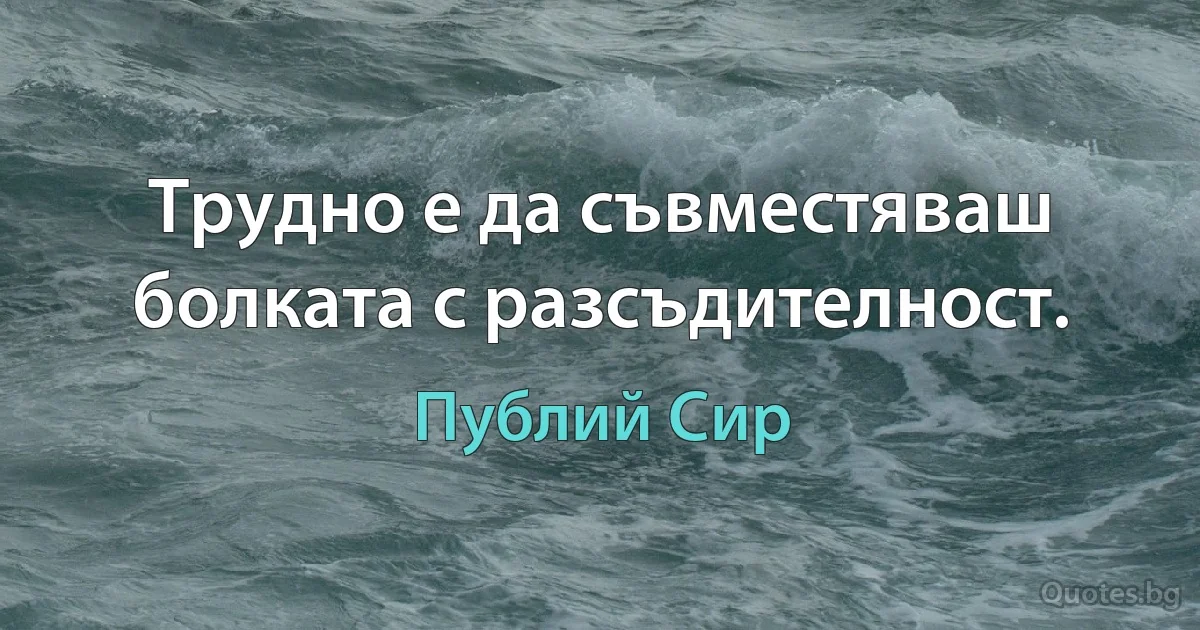 Трудно е да съвместяваш болката с разсъдителност. (Публий Сир)