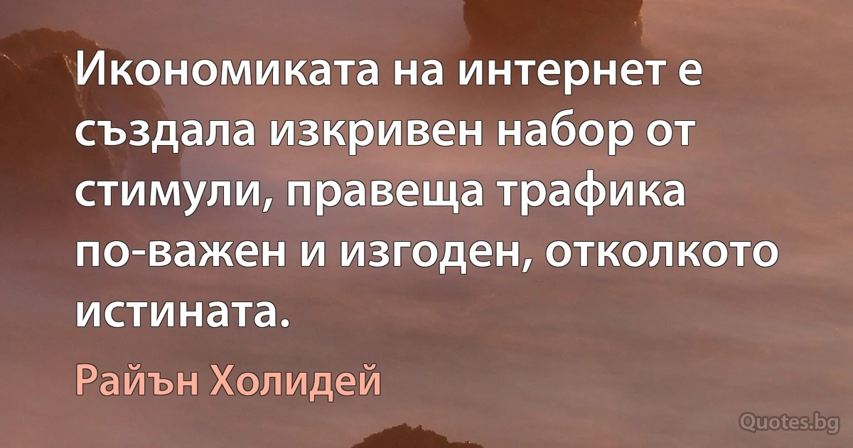 Икономиката на интернет е създала изкривен набор от стимули, правеща трафика по-важен и изгоден, отколкото истината. (Райън Холидей)