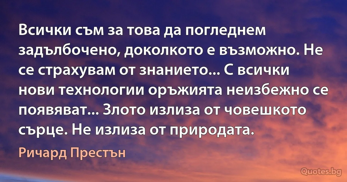 Всички съм за това да погледнем задълбочено, доколкото е възможно. Не се страхувам от знанието... С всички нови технологии оръжията неизбежно се появяват... Злото излиза от човешкото сърце. Не излиза от природата. (Ричард Престън)