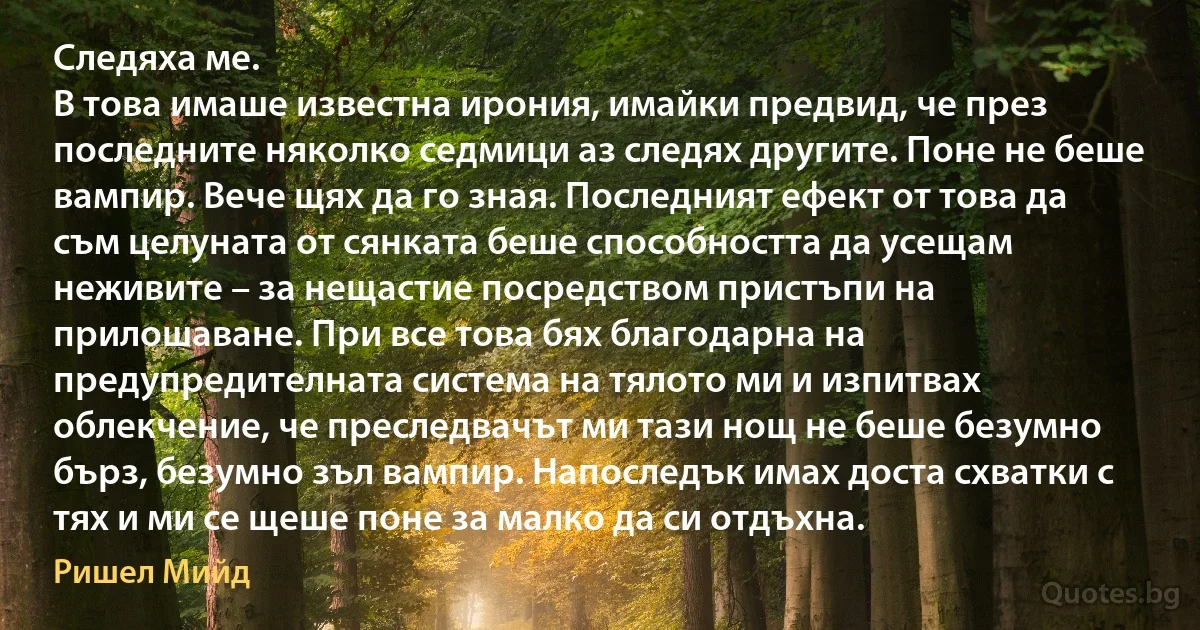 Следяха ме.
В това имаше известна ирония, имайки предвид, че през последните няколко седмици аз следях другите. Поне не беше вампир. Вече щях да го зная. Последният ефект от това да съм целуната от сянката беше способността да усещам неживите – за нещастие посредством пристъпи на прилошаване. При все това бях благодарна на предупредителната система на тялото ми и изпитвах облекчение, че преследвачът ми тази нощ не беше безумно бърз, безумно зъл вампир. Напоследък имах доста схватки с тях и ми се щеше поне за малко да си отдъхна. (Ришел Мийд)