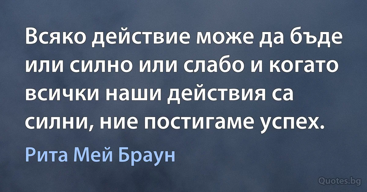 Всяко действие може да бъде или силно или слабо и когато всички наши действия са силни, ние постигаме успех. (Рита Мей Браун)