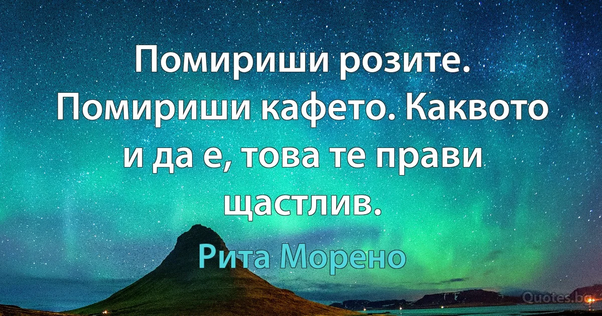 Помириши розите. Помириши кафето. Каквото и да е, това те прави щастлив. (Рита Морено)