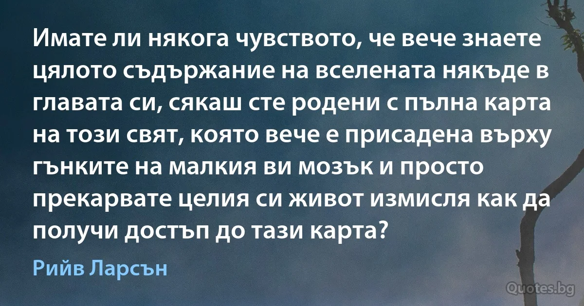 Имате ли някога чувството, че вече знаете цялото съдържание на вселената някъде в главата си, сякаш сте родени с пълна карта на този свят, която вече е присадена върху гънките на малкия ви мозък и просто прекарвате целия си живот измисля как да получи достъп до тази карта? (Рийв Ларсън)