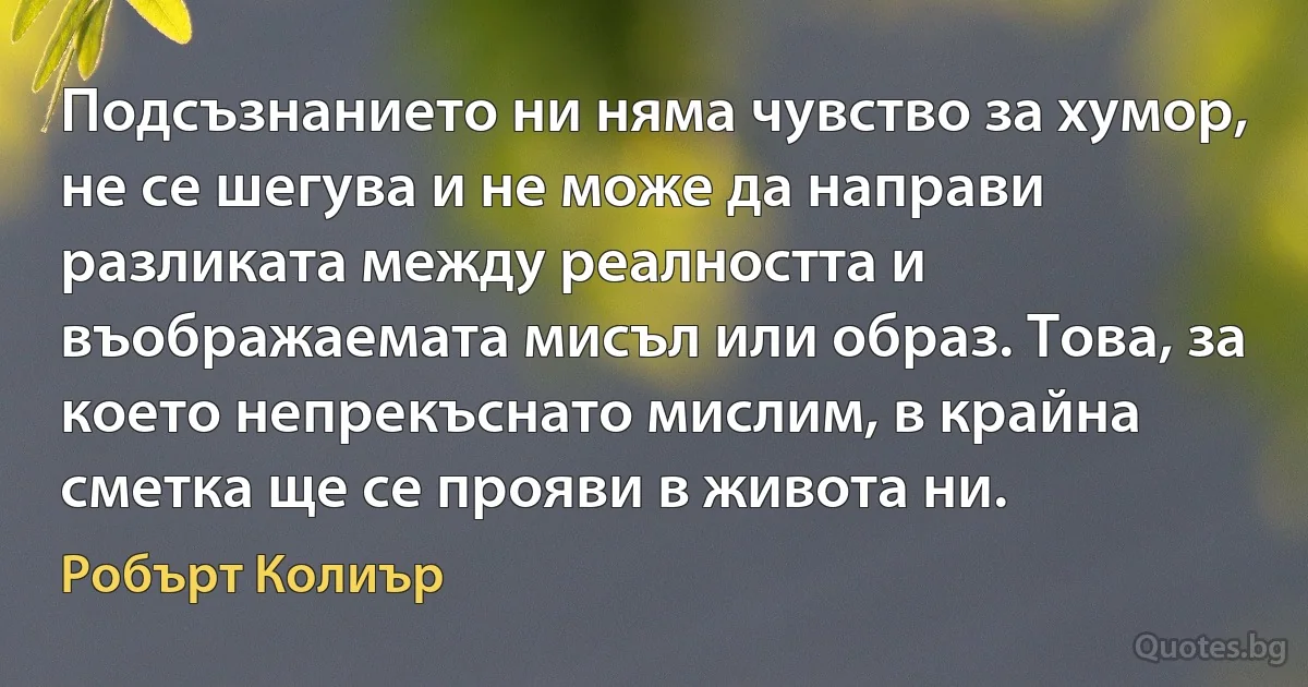 Подсъзнанието ни няма чувство за хумор, не се шегува и не може да направи разликата между реалността и въображаемата мисъл или образ. Това, за което непрекъснато мислим, в крайна сметка ще се прояви в живота ни. (Робърт Колиър)