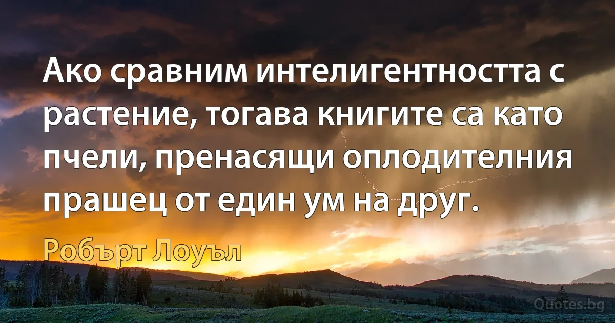 Ако сравним интелигентността с растение, тогава книгите са като пчели, пренасящи оплодителния прашец от един ум на друг. (Робърт Лоуъл)