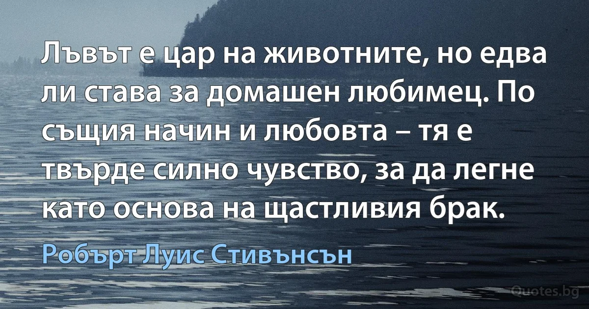 Лъвът е цар на животните, но едва ли става за домашен любимец. По същия начин и любовта – тя е твърде силно чувство, за да легне като основа на щастливия брак. (Робърт Луис Стивънсън)