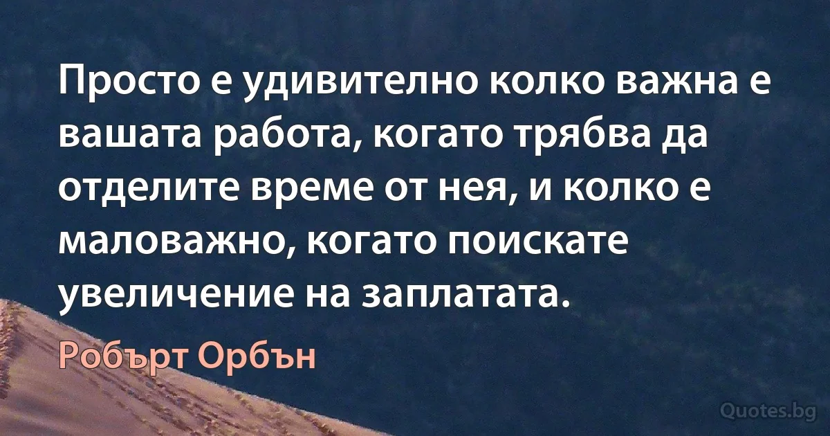 Просто е удивително колко важна е вашата работа, когато трябва да отделите време от нея, и колко е маловажно, когато поискате увеличение на заплатата. (Робърт Орбън)