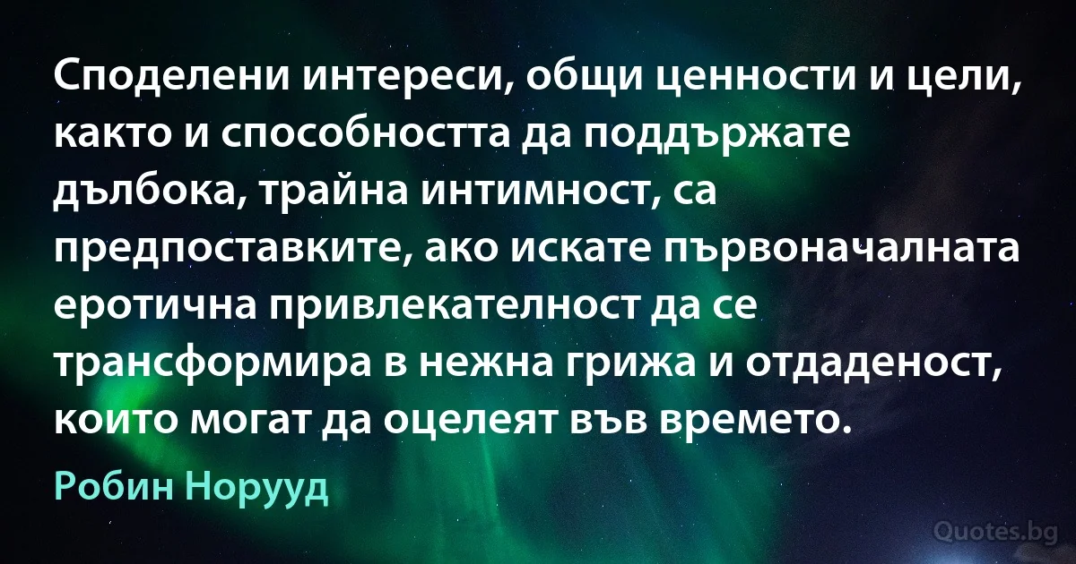 Споделени интереси, общи ценности и цели, както и способността да поддържате дълбока, трайна интимност, са предпоставките, ако искате първоначалната еротична привлекателност да се трансформира в нежна грижа и отдаденост, които могат да оцелеят във времето. (Робин Норууд)