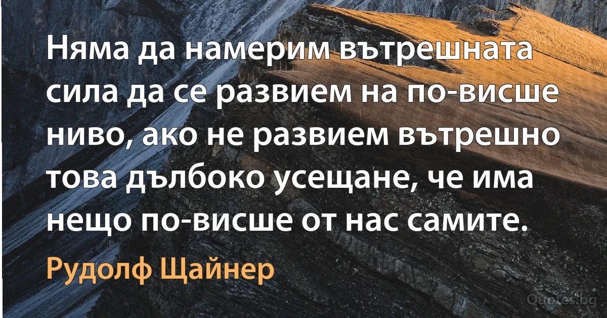 Няма да намерим вътрешната сила да се развием на по-висше ниво, ако не развием вътрешно това дълбоко усещане, че има нещо по-висше от нас самите. (Рудолф Щайнер)