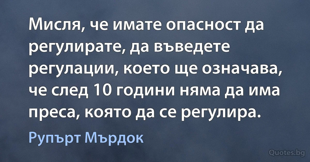 Мисля, че имате опасност да регулирате, да въведете регулации, което ще означава, че след 10 години няма да има преса, която да се регулира. (Рупърт Мърдок)