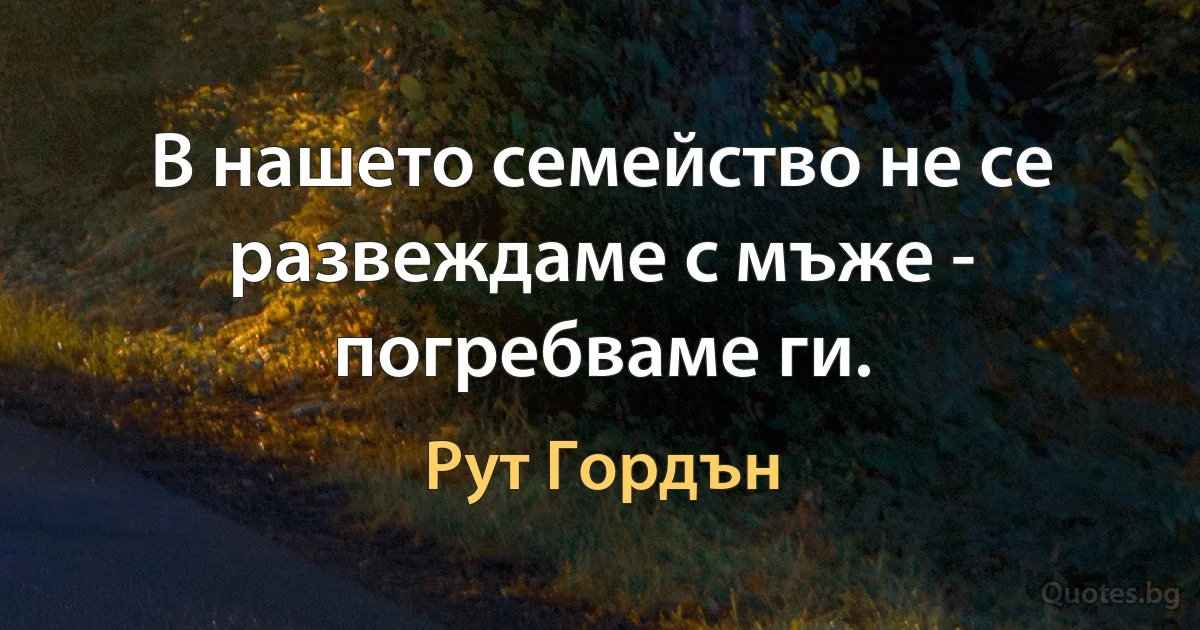 В нашето семейство не се развеждаме с мъже - погребваме ги. (Рут Гордън)