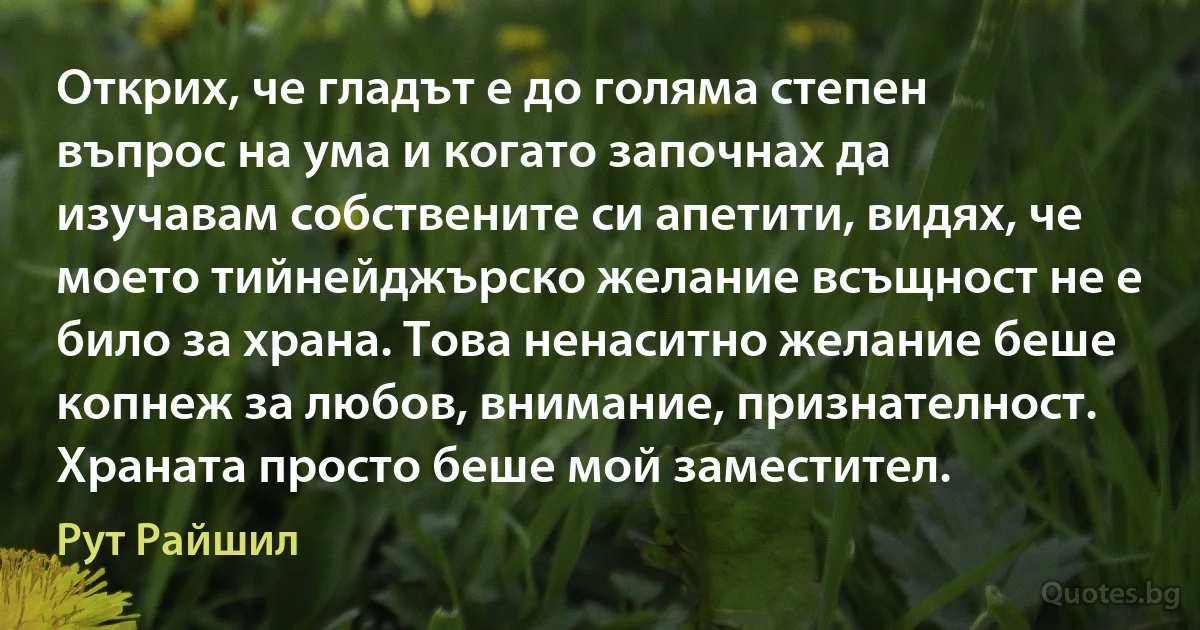 Открих, че гладът е до голяма степен въпрос на ума и когато започнах да изучавам собствените си апетити, видях, че моето тийнейджърско желание всъщност не е било за храна. Това ненаситно желание беше копнеж за любов, внимание, признателност. Храната просто беше мой заместител. (Рут Райшил)