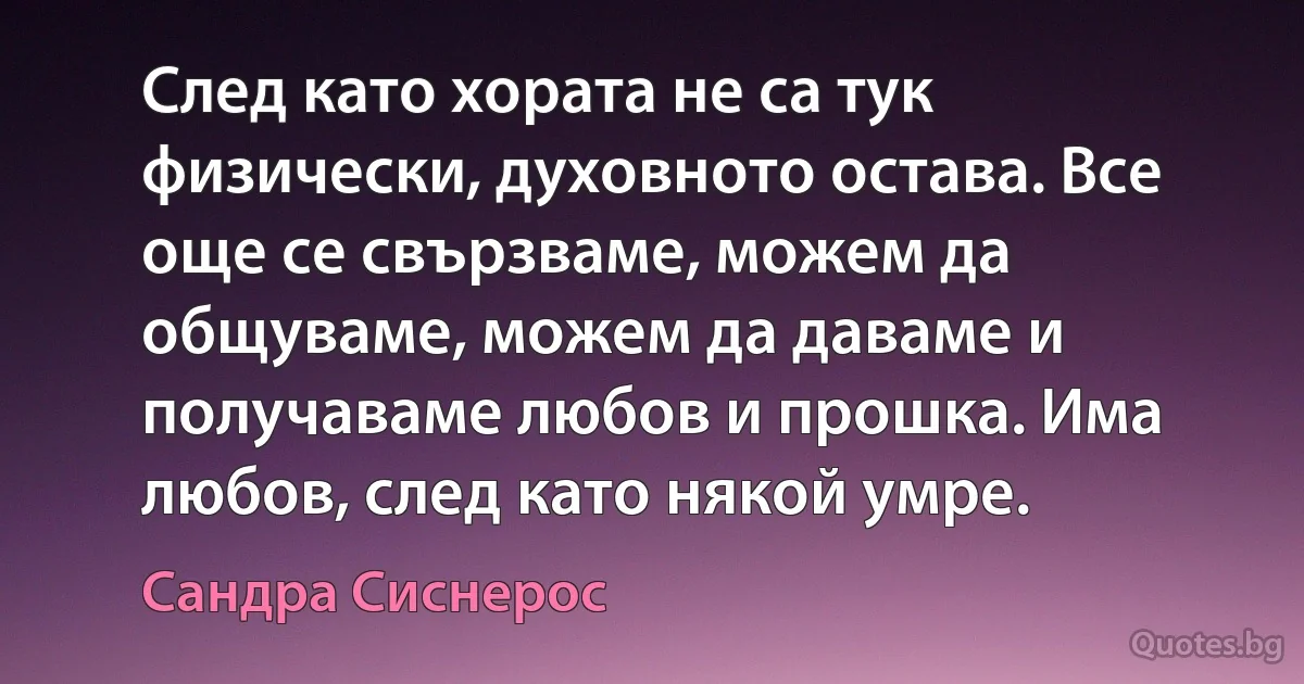 След като хората не са тук физически, духовното остава. Все още се свързваме, можем да общуваме, можем да даваме и получаваме любов и прошка. Има любов, след като някой умре. (Сандра Сиснерос)