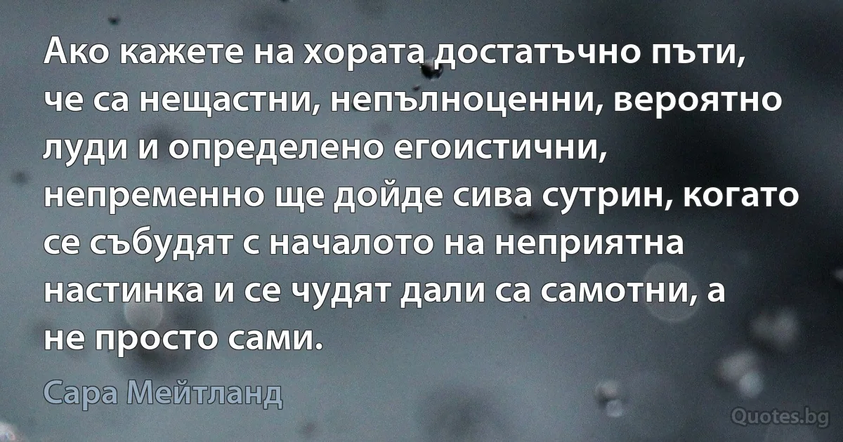 Ако кажете на хората достатъчно пъти, че са нещастни, непълноценни, вероятно луди и определено егоистични, непременно ще дойде сива сутрин, когато се събудят с началото на неприятна настинка и се чудят дали са самотни, а не просто сами. (Сара Мейтланд)