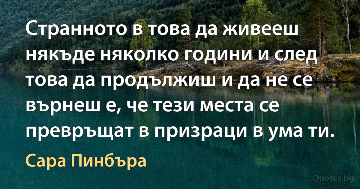 Странното в това да живееш някъде няколко години и след това да продължиш и да не се върнеш е, че тези места се превръщат в призраци в ума ти. (Сара Пинбъра)