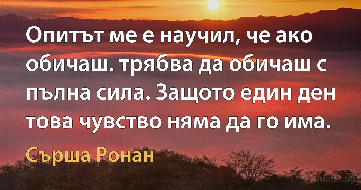 Опитът ме е научил, че ако обичаш. трябва да обичаш с пълна сила. Защото един ден това чувство няма да го има. (Сърша Ронан)