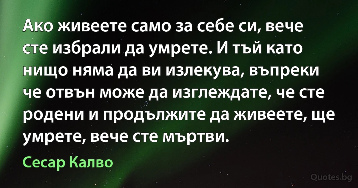 Ако живеете само за себе си, вече сте избрали да умрете. И тъй като нищо няма да ви излекува, въпреки че отвън може да изглеждате, че сте родени и продължите да живеете, ще умрете, вече сте мъртви. (Сесар Калво)