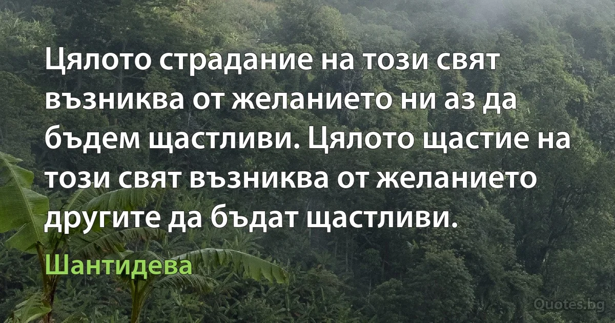 Цялото страдание на този свят възниква от желанието ни аз да бъдем щастливи. Цялото щастие на този свят възниква от желанието другите да бъдат щастливи. (Шантидева)