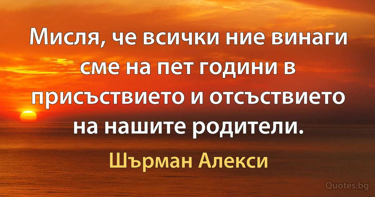 Мисля, че всички ние винаги сме на пет години в присъствието и отсъствието на нашите родители. (Шърман Алекси)