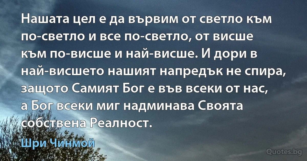 Нашата цел е да вървим от светло към по-светло и все по-светло, от висше към по-висше и най-висше. И дори в най-висшето нашият напредък не спира, защото Самият Бог е във всеки от нас, а Бог всеки миг надминава Своята собствена Реалност. (Шри Чинмой)