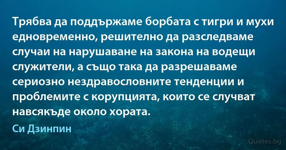 Трябва да поддържаме борбата с тигри и мухи едновременно, решително да разследваме случаи на нарушаване на закона на водещи служители, а също така да разрешаваме сериозно нездравословните тенденции и проблемите с корупцията, които се случват навсякъде около хората. (Си Дзинпин)