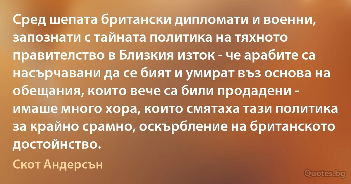 Сред шепата британски дипломати и военни, запознати с тайната политика на тяхното правителство в Близкия изток - че арабите са насърчавани да се бият и умират въз основа на обещания, които вече са били продадени - имаше много хора, които смятаха тази политика за крайно срамно, оскърбление на британското достойнство. (Скот Андерсън)