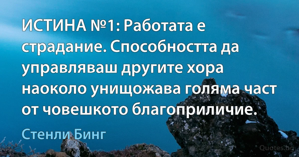 ИСТИНА №1: Работата е страдание. Способността да управляваш другите хора наоколо унищожава голяма част от човешкото благоприличие. (Стенли Бинг)