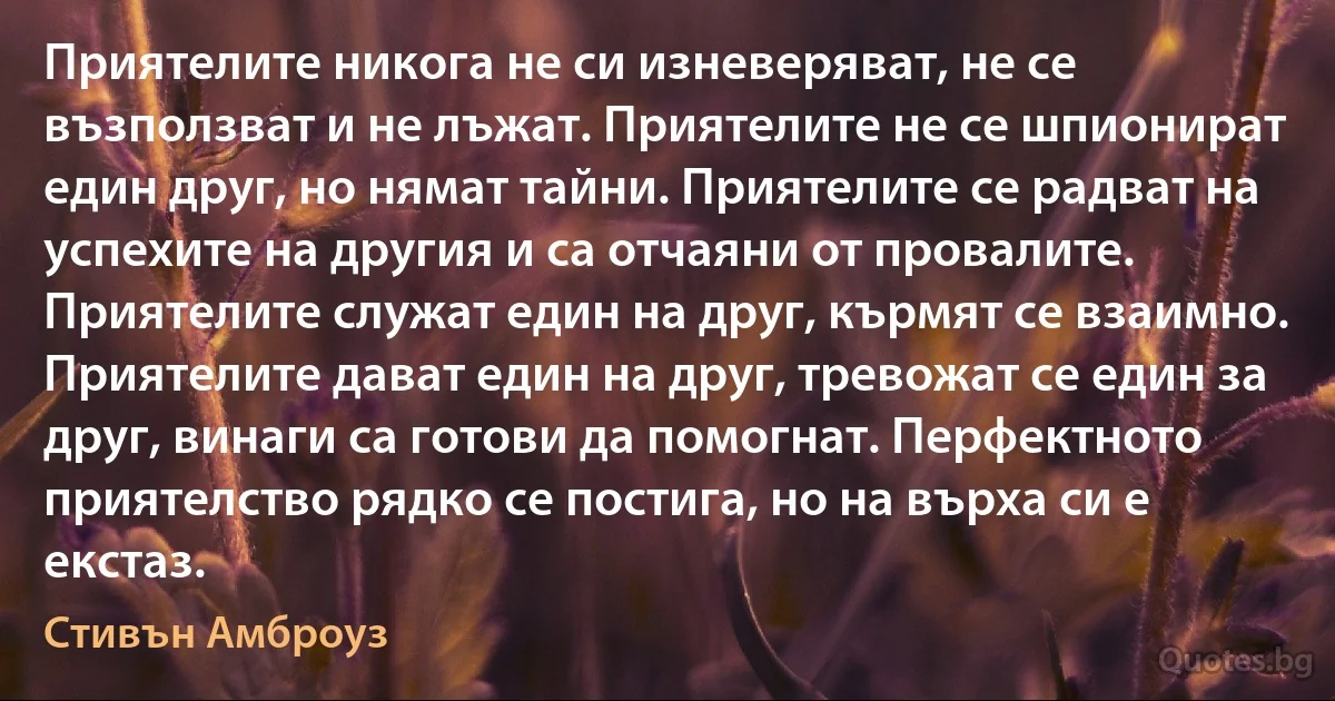 Приятелите никога не си изневеряват, не се възползват и не лъжат. Приятелите не се шпионират един друг, но нямат тайни. Приятелите се радват на успехите на другия и са отчаяни от провалите. Приятелите служат един на друг, кърмят се взаимно. Приятелите дават един на друг, тревожат се един за друг, винаги са готови да помогнат. Перфектното приятелство рядко се постига, но на върха си е екстаз. (Стивън Амброуз)