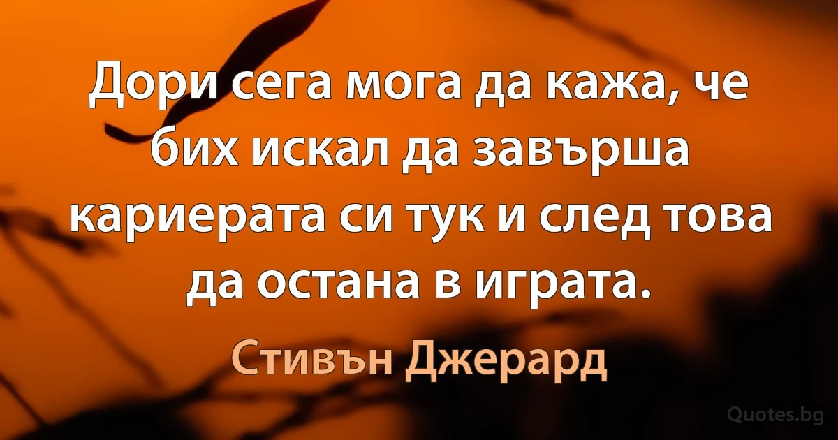 Дори сега мога да кажа, че бих искал да завърша кариерата си тук и след това да остана в играта. (Стивън Джерард)