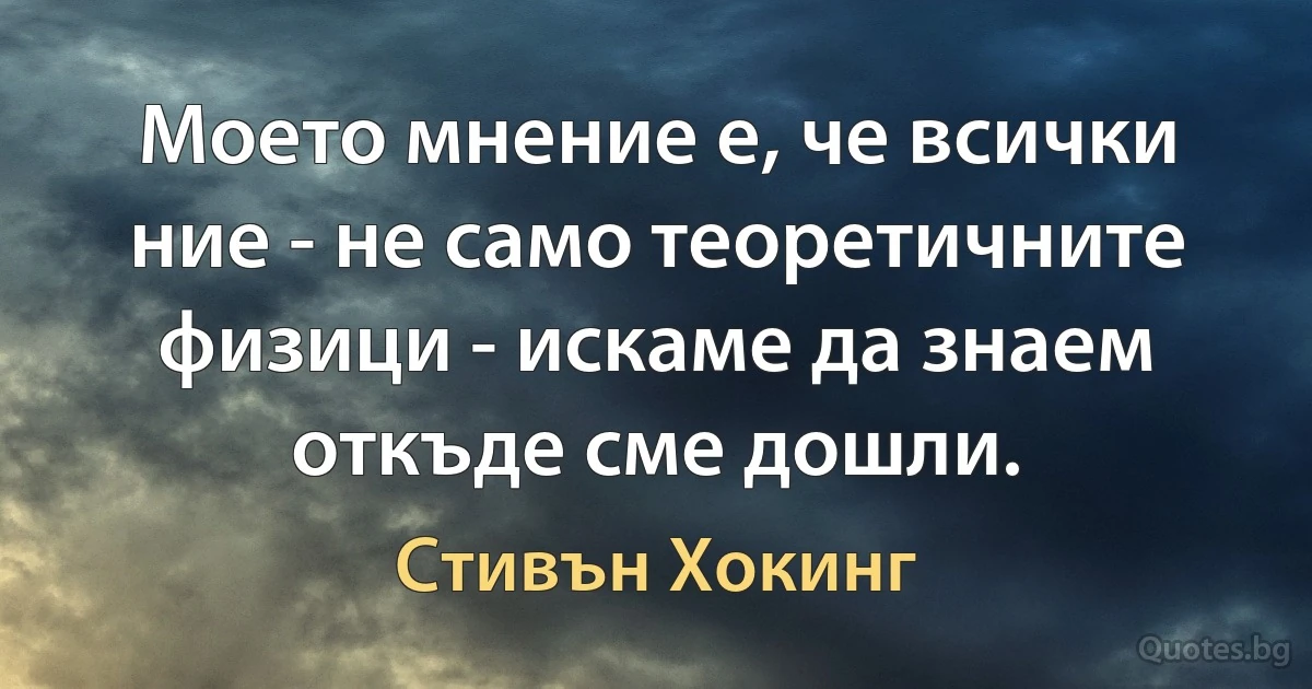 Моето мнение е, че всички ние - не само теоретичните физици - искаме да знаем откъде сме дошли. (Стивън Хокинг)